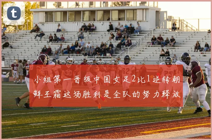 小组第一晋级中国女足2比1逆转朝鲜王霜这场胜利是全队的努力释放