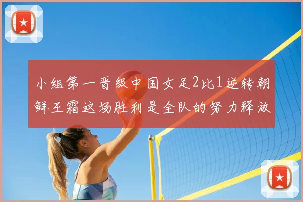 小组第一晋级中国女足2比1逆转朝鲜王霜这场胜利是全队的努力释放